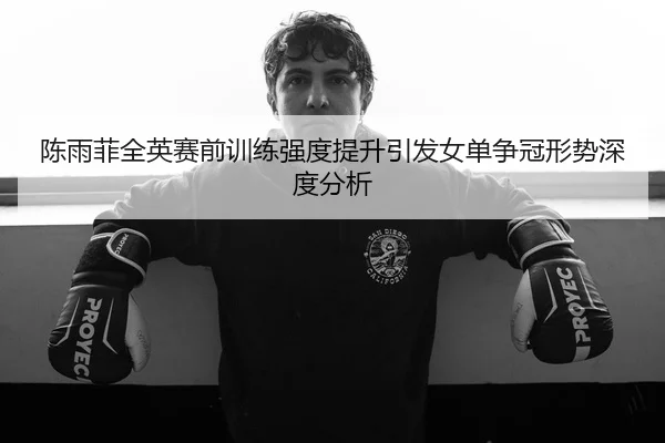 陈雨菲全英赛前训练强度提升引发女单争冠形势深度分析 - JIUYOUSPORTS